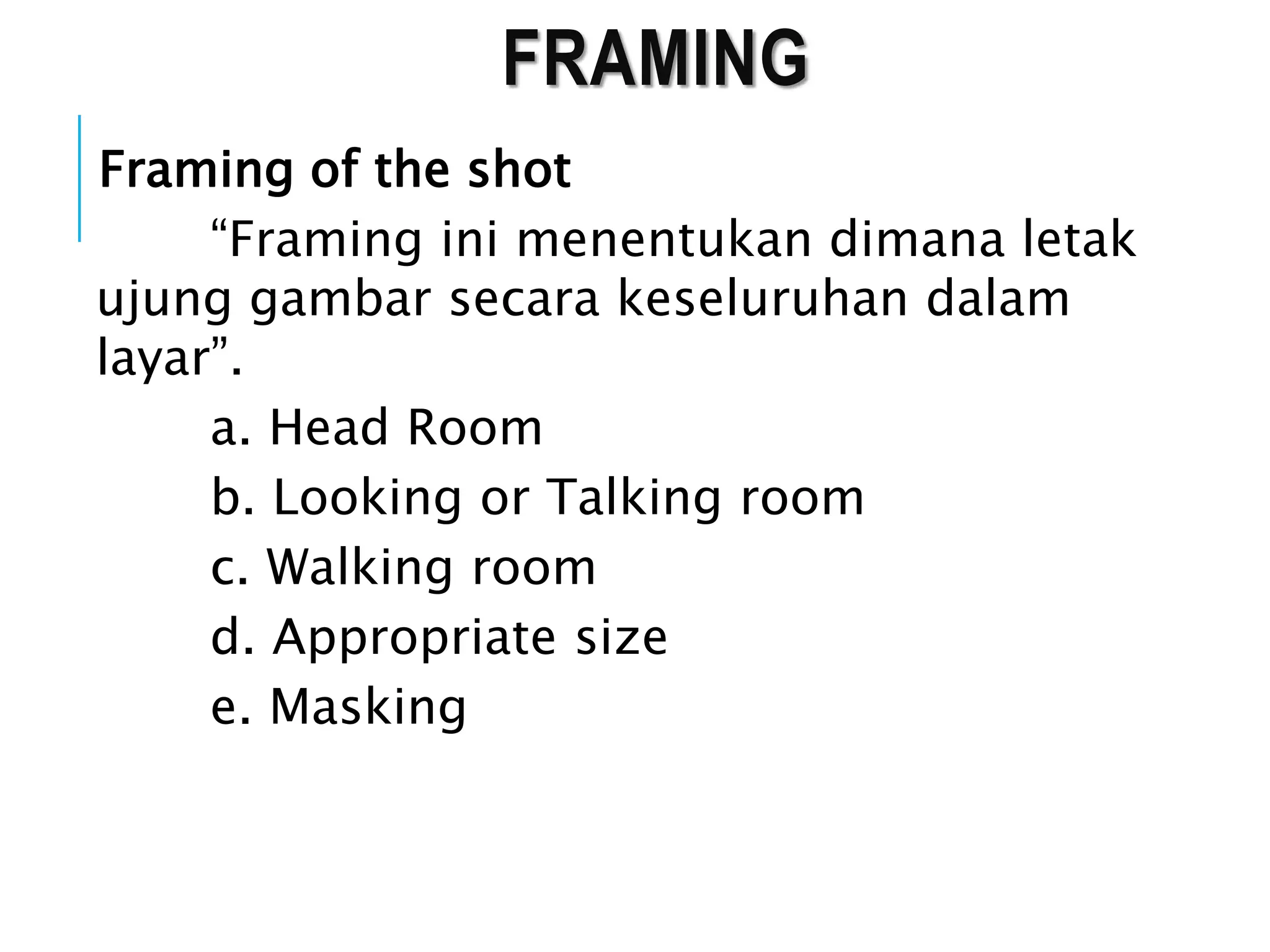 FRAMING
Framing of the shot
“Framing ini menentukan dimana letak
ujung gambar secara keseluruhan dalam
layar”.
a. Head Room
b. Looking or Talking room
c. Walking room
d. Appropriate size
e. Masking
 