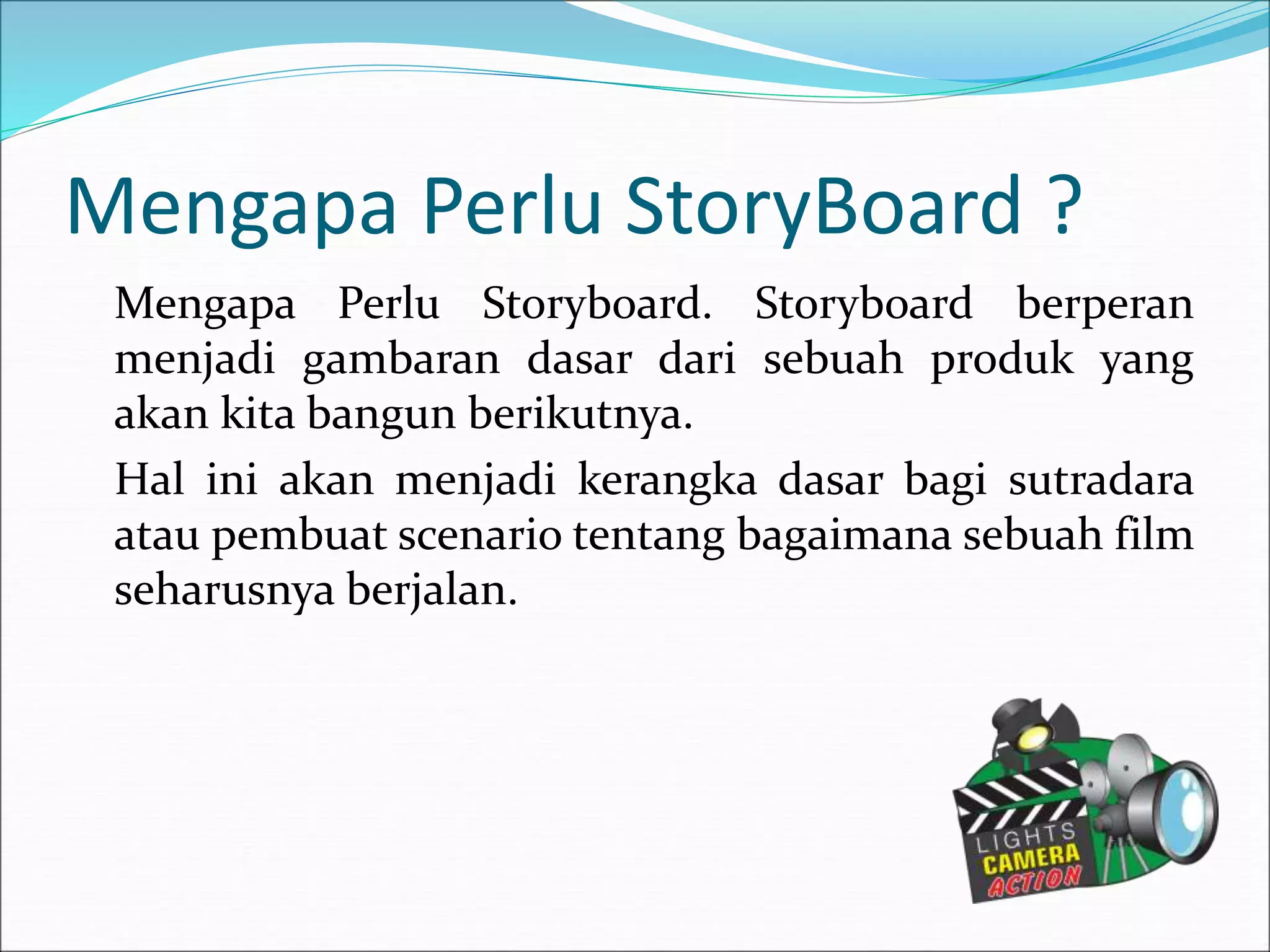 Mengapa Perlu StoryBoard ?
Mengapa Perlu Storyboard. Storyboard berperan
menjadi gambaran dasar dari sebuah produk yang
akan kita bangun berikutnya.
Hal ini akan menjadi kerangka dasar bagi sutradara
atau pembuat scenario tentang bagaimana sebuah film
seharusnya berjalan.
 