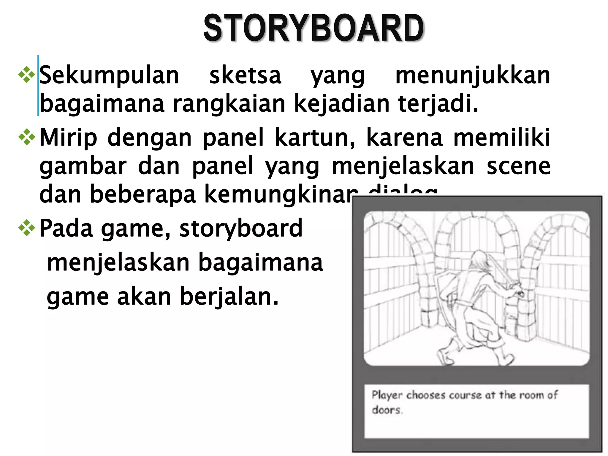 STORYBOARD
Sekumpulan sketsa yang menunjukkan
bagaimana rangkaian kejadian terjadi.
Mirip dengan panel kartun, karena memiliki
gambar dan panel yang menjelaskan scene
dan beberapa kemungkinan dialog.
Pada game, storyboard
menjelaskan bagaimana
game akan berjalan.
 