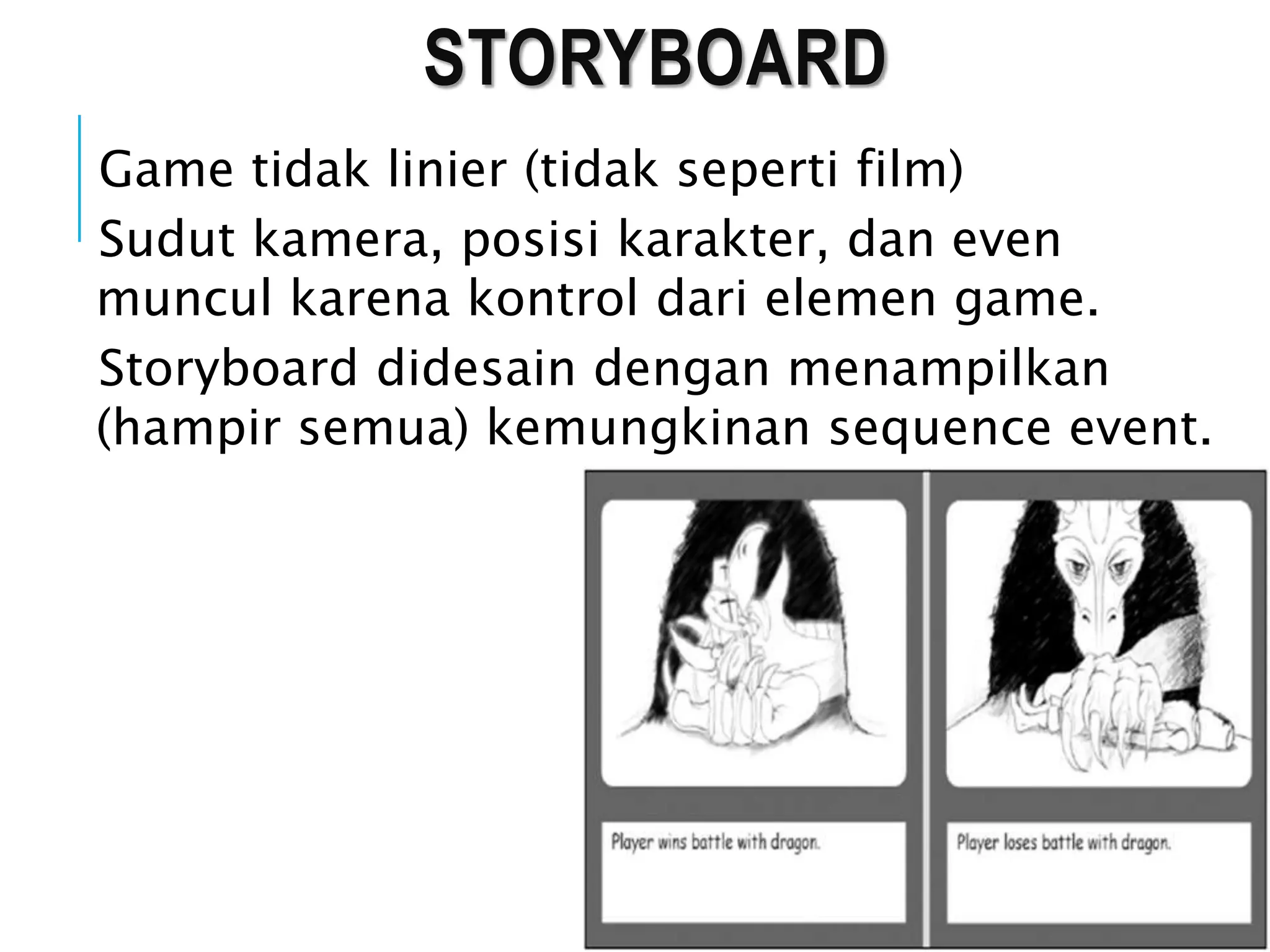 STORYBOARD
Game tidak linier (tidak seperti film)
Sudut kamera, posisi karakter, dan even
muncul karena kontrol dari elemen game.
Storyboard didesain dengan menampilkan
(hampir semua) kemungkinan sequence event.
 