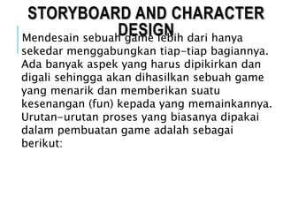 STORYBOARD AND CHARACTER
DESIGNMendesain sebuah game lebih dari hanya
sekedar menggabungkan tiap-tiap bagiannya.
Ada banyak aspek yang harus dipikirkan dan
digali sehingga akan dihasilkan sebuah game
yang menarik dan memberikan suatu
kesenangan (fun) kepada yang memainkannya.
Urutan-urutan proses yang biasanya dipakai
dalam pembuatan game adalah sebagai
berikut:
 