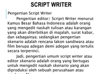 SCRIPT WRITER
Pengertian Script Writer
Pengertian editor/ Scriprt Writer menurut
Kamus Besar Bahasa Indonesia adalah orang
yang mengedit naskah tulisan atau karangan
yang akan diterbitkan di majalah, surat kabar,
dan sebagainya; sedangkan pengertian
skenario adalah rencana lakon sandiwara atau
film berupa adegan demi adegan yang tertulis
secara terperinci.
Jadi, pengertian umum script writer atau
editor skenario adalah orang yang bertugas
untuk mengedit naskah skenario yang akan
diproduksi oleh sebuah perusahaan atau
 