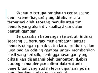 Skenario berupa rangkaian cerita scene
demi scene (bagian) yang ditulis secara
terperinci oleh seorang penulis atau tim
penulis yang akan divisualisasikan dalam
bentuk gambar.
Berdasarkan keterangan tersebut, intinya
seorang SE bertugas menjembatani antara
penulis dengan pihak sutradara, produser, dan
juga bagian editing gambar untuk memberikan
hasil yang terbaik, sehingga tayangan yang
dihasilkan disenangi oleh penonton. (Lebih
kurang sama dengan editor dalam dunia
penerbitan yang sudah lebih dipahami posisi
 