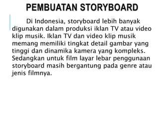 PEMBUATAN STORYBOARD
Di Indonesia, storyboard lebih banyak
digunakan dalam produksi iklan TV atau video
klip musik. Iklan TV dan video klip musik
memang memiliki tingkat detail gambar yang
tinggi dan dinamika kamera yang kompleks.
Sedangkan untuk film layar lebar penggunaan
storyboard masih bergantung pada genre atau
jenis filmnya.
 