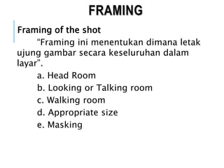 FRAMING
Framing of the shot
“Framing ini menentukan dimana letak
ujung gambar secara keseluruhan dalam
layar”.
a. Head Room
b. Looking or Talking room
c. Walking room
d. Appropriate size
e. Masking
 