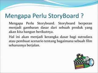 Mengapa Perlu StoryBoard ?
Mengapa Perlu Storyboard. Storyboard berperan
menjadi gambaran dasar dari sebuah produk yang
akan kita bangun berikutnya.
Hal ini akan menjadi kerangka dasar bagi sutradara
atau pembuat scenario tentang bagaimana sebuah film
seharusnya berjalan.
 