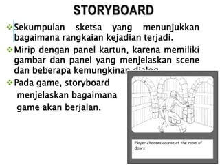 STORYBOARD
Sekumpulan sketsa yang menunjukkan
bagaimana rangkaian kejadian terjadi.
Mirip dengan panel kartun, karena memiliki
gambar dan panel yang menjelaskan scene
dan beberapa kemungkinan dialog.
Pada game, storyboard
menjelaskan bagaimana
game akan berjalan.
 