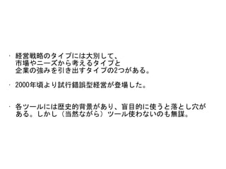 • 経営戦略のタイプには大別して、 
市場やニーズから考えるタイプと 
企業の強みを引き出すタイプの2つがある。	
• 2000年頃より試行錯誤型経営が登場した。	
• 各ツールには歴史的背景があり、盲目的に使うと落とし穴が 
ある。しかし（当然ながら）ツール使わないのも無謀。
 