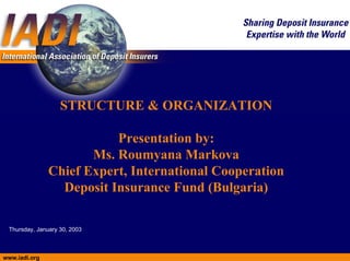 STRUCTURE & ORGANIZATION

                          Presentation by:
                      Ms. Roumyana Markova
               Chief Expert, International Cooperation
                 Deposit Insurance Fund (Bulgaria)

 Thursday, January 30, 2003



www.iadi.org
 