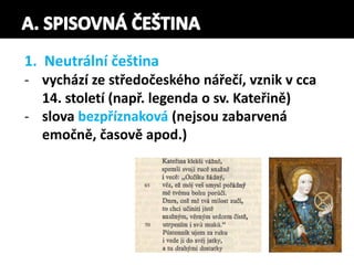1. Neutrální čeština
- vychází ze středočeského nářečí, vznik v cca
14. století (např. legenda o sv. Kateřině)
- slova bezpříznaková (nejsou zabarvená
emočně, časově apod.)
 