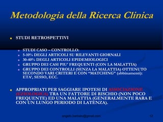 12angelo.barbato@gmail.com
Metodologia della Ricerca Clinica
■ STUDI RETROSPETTIVI
■ STUDI CASO – CONTROLLO:
■ 5-10% DEGLI ARTICOLI SU RILEVANTI GIORNALI
■ 30-40% DEGLI ARTICOLI EPIDEMIOLOGICI
■ GRUPPO DEI CASI PIU' FREQUENTI (CON LA MALATTIA)
■ GRUPPO DEI CONTROLLI (SENZA LA MALATTIA) OTTENUTO
SECONDO VARI CRITERI E CON “MATCHING” (abbinamenti):
ETA’, SESSO, ECC.
■ APPROPRIATI PER SAGGIARE IPOTESI DI ASSOCIAZIONE
(EZIOLOGICA) TRA UN FATTORE DI RISCHIO (NON POCO
FREQUENTE) ED UNA MALATTIA (GENERALMENTE RARA E
CON UN LUNGO PERIODO DI LATENZA).
 