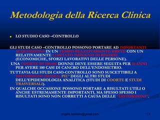 13angelo.barbato@gmail.com
Metodologia della Ricerca Clinica
■ LO STUDIO CASO –CONTROLLO
GLI STUDI CASO –CONTROLLO POSSONO PORTARE AD IMPORTANTI
ACQUISIZIONI IN UN TEMPO RELATIVAMENTE BREVE CON UN
RELATIVAMENTE LIMITATO IMPEGNO DI RISORSE
(ECONOMICHE, SFORZI LAVORATIVI DELLE PERSONE).
UNA COORTE DI 100,000 DONNE DEVE ESSERE SEGUITA PER 10 ANNI
PER AVERE 100 CASI DI CANCRO DELL’ENDOMETRIO.
TUTTAVIA GLI STUDI CASO-CONTROLLO SONO SUSCETTIBILI A
DISTORSIONI (BIASES) PIU’ DEGLI ALTRI STUDI
DELL’EPIDEMIOLOGIA ANALITICA (STUDI DI COORTE E STUDI
TRASVERSALI).
IN QUALCHE OCCASIONE POSSONO PORTARE A RISULTATI UTILI O
ANCHE ESTREMAMENTE IMPORTANTI, MA SPESSO SPESSO I
RISULTATI SONO NON CORRETTI A CAUSA DELLE “DISTORSIONI”.
 
