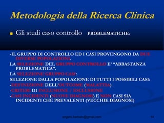 14angelo.barbato@gmail.com
Metodologia della Ricerca Clinica
■ Gli studi caso controllo PROBLEMATICHE:
-IL GRUPPO DI CONTROLLO ED I CASI PROVENGONO DA DUE
DIVERSE POPOLAZIONI.
LA SELEZIONE DEL GRUPPO CONTROLLO E’ “ABBASTANZA
PROBLEMATICA”.
LA SELEZIONE GRUPPO CASI:
SELEZIONE DALLA POPOLAZIONE DI TUTTI I POSSIBILI CASI:
-DEFINIZIONE DELL’OUTCOME (MALATTIA)
-CRITERI DI INCLUSIONE / ESCLUSIONE
-CASI INCIDENTI (NUOVE DIAGNOSI) E NON CASI SIA
INCIDENTI CHE PREVALENTI (VECCHIE DIAGNOSI)
 