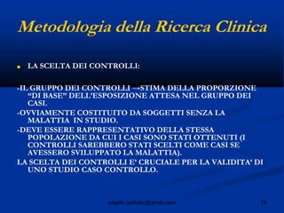 15angelo.barbato@gmail.com
Metodologia della Ricerca Clinica
■ LA SCELTA DEI CONTROLLI:
-IL GRUPPO DEI CONTROLLI →STIMA DELLA PROPORZIONE
“DI BASE” DELL’ESPOSIZIONE ATTESA NEL GRUPPO DEI
CASI.
-OVVIAMENTE COSTITUITO DA SOGGETTI SENZA LA
MALATTIA IN STUDIO.
-DEVE ESSERE RAPPRESENTATIVO DELLA STESSA
POPOLAZIONE DA CUI I CASI SONO STATI OTTENUTI (I
CONTROLLI SAREBBERO STATI SCELTI COME CASI SE
AVESSERO SVILUPPATO LA MALATTIA).
LA SCELTA DEI CONTROLLI E’ CRUCIALE PER LA VALIDITA’ DI
UNO STUDIO CASO CONTROLLO.
 
