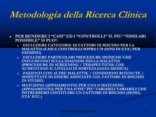 16angelo.barbato@gmail.com
Metodologia della Ricerca Clinica
■ PER RENDERE I “CASI” ED I “CONTROLLI” IL PIU’ “SIMILARI
POSSIBILE” SI PUO’:
■ -ESCLUDERE CATEGORIE DI FATTORI DI RISCHIO PER LA
MALATTIA (CASI E CONTROLLI SOPRA I 70 ANNI DI ETA’, PER
ESEMPIO)
■ -ESCLUDERE PARTICOLARI PROCEDURE MEDICHE CHE
INFLUISCONO SULLA DIAGNOSI DELLA MALATTIA
(PROCEDURE DI SCREENING / TERAPEUTICHE CHE
AUMENTANO IL LIVELLO DI SORVEGLIANZA MEDICA).
■ -PAZIENTI CON ALTRE MALATTIE / CONDIZIONI RITENUTE /
SOSPETTATE DI ESSERE ASSOCIATE COL FATTORE DI RISCHIO
IN STUDIO.-
■ MATCHING (APPAIAMENTO) PER UNA O MATCHING
(APPAIAMENTO) PER UNA O PIU’ PIU’ VARIABILI VARIABILI CHE
POTREBBERO COSTITUIRE UN FATTORE DI RISCHIO (SESSO,
ETA’ ECC.)
 