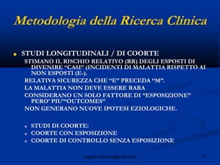 17angelo.barbato@gmail.com
Metodologia della Ricerca Clinica
■ STUDI LONGITUDINALI / DI COORTE
STIMANO IL RISCHIO RELATIVO (RR) DEGLI ESPOSTI DI
DIVENIRE “CASI” (INCIDENTI DI MALATTIA RISPETTO AI
NON ESPOSTI (E-).
RELATIVA SICUREZZA CHE “E” PRECEDA “M”.
LA MALATTIA NON DEVE ESSERE RARA
CONSIDERANO UN SOLO FATTORE DI “ESPOSIZIONE”
PERO’ PIU’“OUTCOMES”
NON GENERANO NUOVE IPOTESI EZIOLOGICHE.
■ STUDI DI COORTE:
■ COORTE CON ESPOSIZIONE
■ COORTE DI CONTROLLO SENZA ESPOSIZIONE
 