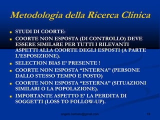 18angelo.barbato@gmail.com
Metodologia della Ricerca Clinica
■ STUDI DI COORTE:
■ COORTE NON ESPOSTA (DI CONTROLLO) DEVE
ESSERE SIMILARE PER TUTTI I RILEVANTI
ASPETTI ALLA COORTE DEGLI ESPOSTI (A PARTE
L’ESPOSIZIONE).
■ SELECTION BIAS E’ PRESENTE !
■ COORTE NON ESPOSTA “INTERNA” (PERSONE
DALLO STESSO TEMPO E POSTO)
■ COORTE NON ESPOSTA “ESTERNA” (SITUAZIONI
SIMILARI O LA POPOLAZIONE).
■ IMPORTANTE ASPETTO E’ LA PERDITA DI
SOGGETTI (LOSS TO FOLLOW-UP).
 