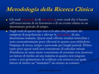 19angelo.barbato@gmail.com
Metodologia della Ricerca Clinica
■ Gli studi trasversali (o di prevalenza) sono studi che si basano
sull'osservazione di un fenomeno o di un evento clinico in un
determinato periodo di tempo.
■ Negli studi di questo tipo non si fa altro che prendere dei
campioni di popolazione e rilevare la prevalenza di una
determinata malattia. Questi studi offrono risultati immediati e
sono economicamente poco rilevanti in quanto non richiedono
l'impiego di mezzi, tempo e personale per lunghi periodi. D'altro
canto però questi studi non consentono di calcolare misure
d'incidenza né tanto meno consentono di associare con sicurezza
un fattore di rischio ad una malattia in quanto non tengono
conto e non permettono di verificare con certezza con quale
fattore di rischio un "ammalato" sia entrato in contatto
 