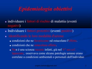 2angelo.barbato@gmail.com
Epidemiologia obiettivi
■ individuare i fattori di rischio di malattia (eventi
negativi)
■ Individuare i fattori protettivi (eventi positivi)
■ identificando le loro modalità d'azione
■ condizioni che ne favoriscono od ostacolano l'effetto.
■ condizioni che ne ostacolano effetto.
■ Non è una scienza recente infatti, già nel V° sec a.C.
Ippocrate, osservava come alcune patologie umane erano
correlate a condizioni ambientali o personali dell'individuo
 