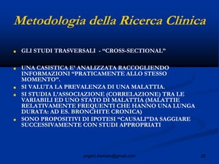 20angelo.barbato@gmail.com
Metodologia della Ricerca Clinica
■ GLI STUDI TRASVERSALI - “CROSS-SECTIONAL”
■ UNA CASISTICA E’ ANALIZZATA RACCOGLIENDO
INFORMAZIONI “PRATICAMENTE ALLO STESSO
MOMENTO”.
■ SI VALUTA LA PREVALENZA DI UNA MALATTIA.
■ SI STUDIA L’ASSOCIAZIONE (CORRELAZIONE) TRA LE
VARIABILI ED UNO STATO DI MALATTIA (MALATTIE
RELATIVAMENTE FREQUENTI CHE HANNO UNA LUNGA
DURATA: AD ES. BRONCHITE CRONICA)
■ SONO PROPOSITIVI DI IPOTESI “CAUSALI”DA SAGGIARE
SUCCESSIVAMENTE CON STUDI APPROPRIATI
 