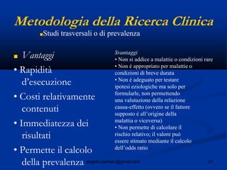 21angelo.barbato@gmail.com
Metodologia della Ricerca Clinica
■ Vantaggi
• Rapidità
d’esecuzione
• Costi relativamente
contenuti
• Immediatezza dei
risultati
• Permette il calcolo
della prevalenza
Svantaggi
• Non si addice a malattie o condizioni rare
• Non é appropriato per malattie o
condizioni di breve durata
• Non é adeguato per testare
ipotesi eziologiche ma solo per
formularle, non permettendo
una valutazione della relazione
causa-effetto (ovvero se il fattore
supposto é all’origine della
malattia o viceversa)
• Non permette di calcolare il
rischio relativo; il valore può
essere stimato mediante il calcolo
dell’odds ratio
■Studi trasversali o di prevalenza
 