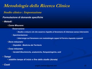 22angelo.barbato@gmail.com
Formulazione di domande specifiche
• Metodi:
• Come Misurare:
•Osservazione:
• Studio e misuro ciò che osservo rispetto al fenomeno di interesse senza intervenire
• Sperimentazione:
• Intervengo sul fenomeno con metodologie capaci di fornire risposte a quesiti
• Dove misurare:
• Ospedale - Medicina del Territorio
• Cosa misurare:
• Variabili Biochimiche, anatomiche, fisiopatologiche, esiti
• Tempi
• stabilire tempo di inizio e fine dello studio (durata)
• Costi
Studio clinico : Impostazione
Metodologia della Ricerca Clinica
 