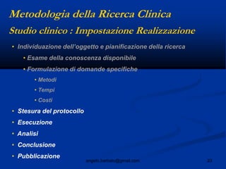 23angelo.barbato@gmail.com
• Individuazione dell‟oggetto e pianificazione della ricerca
• Esame della conoscenza disponibile
• Formulazione di domande specifiche
• Metodi
• Tempi
• Costi
• Stesura del protocollo
• Esecuzione
• Analisi
• Conclusione
• Pubblicazione
Studio clinico : Impostazione Realizzazione
Metodologia della Ricerca Clinica
 