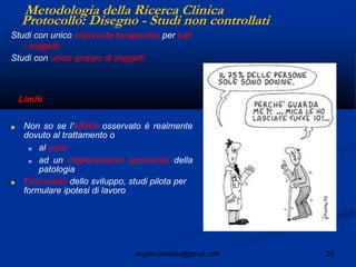 25angelo.barbato@gmail.com
Protocollo: Disegno - Studi non controllati
Studi con unico intervento terapeutico per tutti
i soggetti
Studi con unico gruppo di soggetti
Limiti
■ Non so se l’effetto osservato è realmente
dovuto al trattamento o
■ al caso
■ ad un miglioramento spontaneo della
patologia
■ Fasi iniziali dello sviluppo, studi pilota per
formulare ipotesi di lavoro
Metodologia della Ricerca Clinica
 