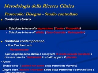 28angelo.barbato@gmail.com
Protocollo: Disegno - Studio controllato
■ Controllo storico
■ Selezione in base alla esposizione (Coorte / Prospettici)
■ Selezione in base all'effetto (Caso-Controllo / Retrospettivi)
■ Controllo contemporaneo
- Non Randomizzato
- Randomizzato
ogni soggetto dello studio è assegnato in modo casuale (random) a
ricevere uno fra i trattamenti in studio oppure il placebo.
- Aperto
- Singolo cieco (i pazienti non sanno quale trattamento ricevano)
- Doppio cieco (neanche i ricercatori sanno quale trattamento è somministrato a
Metodologia della Ricerca Clinica
 