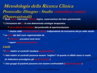 29angelo.barbato@gmail.com
• Studi senza intervento farmacologico, osservazione del dato sperimentale
• L'inclusione del pz in una determinata strategia terapeutica
• non è decisa in anticipo dal protocollo di sperimentazione
• rientra nella normale pratica clinica, indipendente da inclusione del pz nello studio
• Le fonti dei dati sono rappresentate da
• letteratura precedenti studi clinici
• registri banche dati ospedaliere
Limiti
• I dati relativi ai controlli risultano spesso limitati
• I dati relativi ai controlli possono essere “migliori” di quanto in effetti siano in realtà
(in letteratura prevalgono gli studi “positivi”)
• I due gruppi di pazienti possono non essere confrontabili (bias di selezione)
Protocollo: Disegno - Studio controllato storico
(Osservazionali)
Metodologia della Ricerca Clinica
 