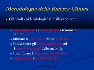 3angelo.barbato@gmail.com
Metodologia della Ricerca Clinica
■ Gli studi epidemiologici si realizzano per:
■ Dimensionare e/o sorvegliare i fenomeni
sanitari
■ Stimare la frequenza di una malattia
■ Individuare gli agenti eziologici ed
i fattori di rischio delle malattie
■ Identificare i determinanti di salute
■ Organizzare i servizi sanitari
 
