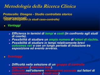 31angelo.barbato@gmail.com
Studi retrospettivi (o studi caso-controllo)
■ Vantaggi
■ Efficienza in termini di tempi e costi (in confronto agli studi
di coorte).
■ Possibilità di studiare un ampio numero di fattori di rischio.
■ Possibilità di studiare in tempi relativamente brevi
outcomes rari o con un lungo periodo di induzione tra
esposizione ed evento avverso.
■ Svantaggi
■ Difficoltà nella selezione di un gruppo di controllo
appropriato (selection bias).
■ Difficoltà nell'ottenere informazioni accurate sui fattori di
esposizione passata (recall bias).
Protocollo: Disegno - Studio controllato storico
(Osservazionali)
Metodologia della Ricerca Clinica
 