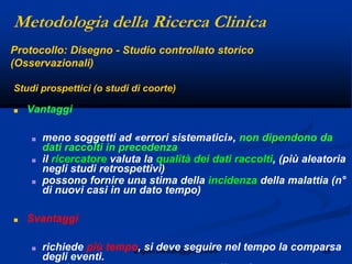 32angelo.barbato@gmail.com
Studi prospettici (o studi di coorte)
■ Vantaggi
■ meno soggetti ad «errori sistematici», non dipendono da
dati raccolti in precedenza
■ il ricercatore valuta la qualità dei dati raccolti, (più aleatoria
negli studi retrospettivi)
■ possono fornire una stima della incidenza della malattia (n°
di nuovi casi in un dato tempo)
■ Svantaggi
■ richiede più tempo, si deve seguire nel tempo la comparsa
degli eventi.
Protocollo: Disegno - Studio controllato storico
(Osservazionali)
Metodologia della Ricerca Clinica
 