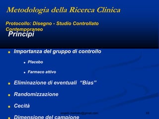 33angelo.barbato@gmail.com
Principi
■ Importanza del gruppo di controllo
■ Placebo
■ Farmaco attivo
■ Eliminazione di eventuali “Bias”
■ Randomizzazione
■ Cecità
Protocollo: Disegno - Studio Controllato
Contemporaneo
Metodologia della Ricerca Clinica
 