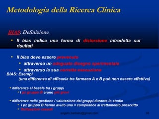35angelo.barbato@gmail.com
BIAS: Definizione
• Il bias indica una forma di distorsione introdotta sui
risultati
• Il bias deve essere prevenuto
• attraverso un adeguato disegno sperimentale
• attraverso la sua corretta esecuzione
BIAS: Esempi
(una differenza di efficacia tra farmaco A e B può non essere effettiva)
• differenze al basale tra i gruppi
• i pz gruppo B erano più gravi
• differenze nella gestione / valutazione dei gruppi durante lo studio
• i pz gruppo B hanno avuto una < compliance al trattamento prescritto
• fluttuazioni casuali
Metodologia della Ricerca Clinica
 