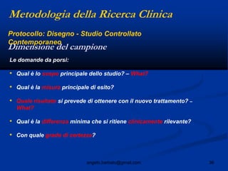 36angelo.barbato@gmail.com
Le domande da porsi:
• Qual è lo scopo principale dello studio? – What?
• Qual è la misura principale di esito?
• Quale risultato si prevede di ottenere con il nuovo trattamento? –
What?
• Qual è la differenza minima che si ritiene clinicamente rilevante?
• Con quale grado di certezza?
Dimensione del campione
Protocollo: Disegno - Studio Controllato
Contemporaneo
Metodologia della Ricerca Clinica
 