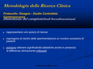 37angelo.barbato@gmail.com
■ rappresentano uno spreco di risorse
■ espongono al rischio della sperimentazione un numero eccessivo di
pazienti
■ possono ottenere significatività statistiche anche in presenza
di differenze clinicamente irrilevanti
Dimensione del campioneStudi Sovradimensionati
Metodologia della Ricerca Clinica
Protocollo: Disegno - Studio Controllato
Contemporaneo
 