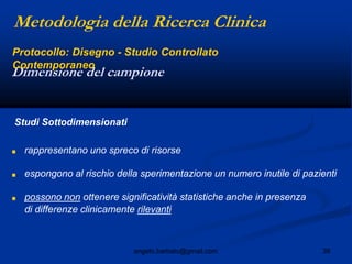 38angelo.barbato@gmail.com
Studi Sottodimensionati
■ rappresentano uno spreco di risorse
■ espongono al rischio della sperimentazione un numero inutile di pazienti
■ possono non ottenere significatività statistiche anche in presenza
di differenze clinicamente rilevanti
Dimensione del campione
Metodologia della Ricerca Clinica
Protocollo: Disegno - Studio Controllato
Contemporaneo
 