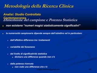 39angelo.barbato@gmail.com
■ non esistono “numeri magici statisticamente significativi”
■ la numerosità campionaria dipende sempre dall‟obiettivo ed in particolare:
■ dall‟effettiva differenza tra i trattamenti
■ variabilità del fenomeno
■ dal livello di significatività statistica
■ dichiaro una differenza quando non c‟è
■ dalla potenza ricercata
■ non vedo una differenza che c‟è
Metodologia della Ricerca Clinica
Dimensione del campione e Potenza Statistica
Analisi: Studio Controllato
Contemporaneo
 