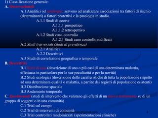4angelo.barbato@gmail.com
1) Classificazione generale:
A. Osservazionali
A.1 Analitici od eziologici: servono ad analizzare associazioni tra fattori di rischio
(determinanti) o fattori protettivi e la patologia in studio.
A.1.1 Studi di coorte
A.1.1.1 prospettico
A.1.1.2 retrospettivo
A.1.2 Studi caso-controllo
A.1.2.1 Studi caso controllo nidificati
A.2 Studi trasversali (studi di prevalenza)
A.2.1 Analitici
A.2.2 Descrittivi
A.3 Studi di correlazione geografica o temporale
B. Descrittivi
B.1 Serie di casi (descrizione di uno o più casi di una determinata malattia,
effettuata in particolare per le sue peculiarità o per la novità)
B.2 Studi ecologici (descrizione delle caratteristiche di tutta la popolazione rispetto
ad una determinata qualità o malattia, a partire dai registri di popolazione esistenti)
B.3 Distribuzione spaziale
B.3 Andamento temporale
C. Sperimentali (studi di intervento che valutano gli effetti di un nuovo trattamento su di un
gruppo di soggetti o in una comunità)
C.1 Trial sul campo
C.2 Trial di interventi di comunità
C.3 Trial controllati randomizzati (sperimentazioni cliniche)
 