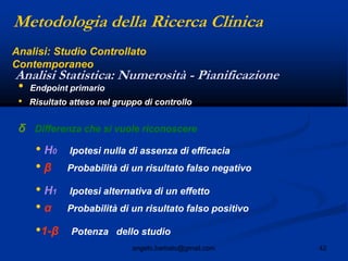 42angelo.barbato@gmail.com
Analisi Statistica: Numerosità - Pianificazione
• Endpoint primario
• Risultato atteso nel gruppo di controllo
δ Differenza che si vuole riconoscere
• H0 Ipotesi nulla di assenza di efficacia
• β Probabilità di un risultato falso negativo
• H1 Ipotesi alternativa di un effetto
• α Probabilità di un risultato falso positivo
•1-β Potenza dello studio
Metodologia della Ricerca Clinica
Analisi: Studio Controllato
Contemporaneo
 