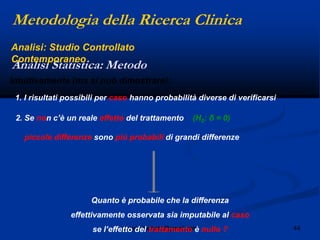 44angelo.barbato@gmail.com
Intuitivamente (ma si può dimostrare):
1. I risultati possibili per caso hanno probabilità diverse di verificarsi
2. Se non c‟è un reale effetto del trattamento (H0: δ = 0)
piccole differenze sono più probabili di grandi differenze
Quanto è probabile che la differenza
effettivamente osservata sia imputabile al caso
se l‟effetto del trattamento è nullo ?
Metodologia della Ricerca Clinica
Analisi Statistica: Metodo
Analisi: Studio Controllato
Contemporaneo
 