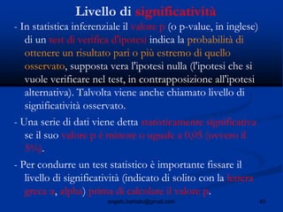45angelo.barbato@gmail.com
Livello di significatività
- In statistica inferenziale il valore p (o p-value, in inglese)
di un test di verifica d'ipotesi indica la probabilità di
ottenere un risultato pari o più estremo di quello
osservato, supposta vera l'ipotesi nulla (l'ipotesi che si
vuole verificare nel test, in contrapposizione all'ipotesi
alternativa). Talvolta viene anche chiamato livello di
significatività osservato.
- Una serie di dati viene detta statisticamente significativa
se il suo valore p è minore o uguale a 0,05 (ovvero il
5%).
- Per condurre un test statistico è importante fissare il
livello di significatività (indicato di solito con la lettera
greca α, alpha) prima di calcolare il valore p.
 
