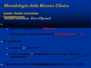 46angelo.barbato@gmail.com
■ Si calcola
■ quanto è probabile che una differenza
almeno uguale a quella osservata sia imputabile al caso → „p‟
■ Si confronta
■ il valore di „p‟ osservato
■ con la probabilità α predefinita di errore di I tipo “livello di
significatività”
■ Tipicamente il livello di significatività è posto a ≤ 0,05
Analisi statistica: Test d’Ipotesi
Metodologia della Ricerca Clinica
Analisi: Studio Controllato
Contemporaneo
 