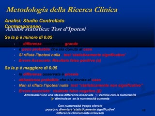 48angelo.barbato@gmail.com
Se la p è minore di 0.05
• la differenza osservata è grande
• è poco probabile che sia dovuta al caso
• Si rifiuta l‟ipotesi nulla: test „statisticamente significativo‟
• Errore Associato: Risultato falso positivo (α)
Se la p è maggiore di 0.05
• la differenza osservata è piccola
• abbastanza probabile che sia dovuta al caso
• Non si rifiuta l‟ipotesi nulla: test “statisticamente non significativo”
• Errore associato: risultato falso negativo (β)
Attenzione! Con una stessa differenza osservata „p‟ cambia con la numerosità
„p‟ diminuisce se la numerosità aumenta
Con numerosità troppo elevate
possono diventare „statisticamente significative‟
differenze clinicamente irrilevanti
Metodologia della Ricerca Clinica
Analisi statistica: Test d’Ipotesi
Analisi: Studio Controllato
Contemporaneo
 