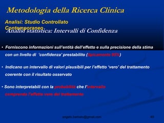 49angelo.barbato@gmail.com
• Forniscono informazioni sull‟entità dell‟effetto e sulla precisione della stima
con un livello di ‟confidenza‟ prestabilito (tipicamente 95%)
• Indicano un intervallo di valori plausibili per l‟effetto „vero‟ del trattamento
coerente con il risultato osservato
• Sono interpretabili con la probabilità che l‟intervallo
comprenda l‟effetto vero del trattamento
Metodologia della Ricerca Clinica
Analisi statistica: Intervalli di Confidenza
Analisi: Studio Controllato
Contemporaneo
 