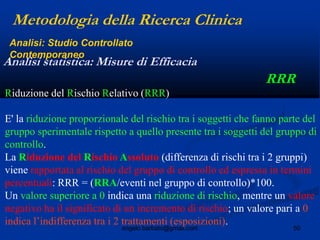 50angelo.barbato@gmail.com
RRR
Metodologia della Ricerca Clinica
Analisi statistica: Misure di Efficacia
Analisi: Studio Controllato
Contemporaneo
Riduzione del Rischio Relativo (RRR)
E' la riduzione proporzionale del rischio tra i soggetti che fanno parte del
gruppo sperimentale rispetto a quello presente tra i soggetti del gruppo di
controllo.
La Riduzione del Rischio Assoluto (differenza di rischi tra i 2 gruppi)
viene rapportata al rischio del gruppo di controllo ed espressa in termini
percentuali: RRR = (RRA/eventi nel gruppo di controllo)*100.
Un valore superiore a 0 indica una riduzione di rischio, mentre un valore
negativo ha il significato di un incremento di rischio; un valore pari a 0
indica l’indifferenza tra i 2 trattamenti (esposizioni).
 