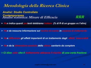 51angelo.barbato@gmail.com
➢ Non indica quanti pazienti dobbiamo trattare (% di R di un gruppo vs l‟altro)
➢ Non da nessuna informazione sul rischio di evento in assenza di trattamento
➢ Non differenzia gli effetti importanti di un trattamento dagli effetti trascurabili
➢ Non da la dimensione assoluta dello sforzo sanitario da compiere
➢Ci dice solo che il trattamento abbassa il rischio di una certa frazione
Metodologia della Ricerca Clinica
RRRAnalisi statistica: Misure di Efficacia
Analisi: Studio Controllato
Contemporaneo
 