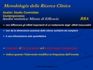 53angelo.barbato@gmail.com
➢ non differenzia gli effetti importanti di un trattamento dagli effetti trascurabili
➢ non da la dimensione assoluta dello sforzo sanitario da compiere
➢ è una informazione solo quantitativa
➢ Considera il Rischio basale e il rischio dopo il trattamento
➢ Indica quanto l‟intervento modifica la frequenza dell‟evento
Metodologia della Ricerca Clinica
RRAAnalisi statistica: Misure di Efficacia
Analisi: Studio Controllato
Contemporaneo
 