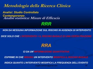 58angelo.barbato@gmail.com
RRR
NON DA NESSUNA INFORMAZIONE SUL RISCHIO IN ASSENZA DI INTERVENTO
DICE SOLO CHE L‟INTERVENTO < IL RISCHIO BASALE DI UNA CERTA FRAZIONE
RRA
CI DA UN‟INFORMAZIONE QUANTITATIVA
ESPRIME IN CHE MISURA UN INTERVENTO MODIFICA IL RISCHIO BASALE
INDICA QUANTO L‟INTERVENTO MODIFICA LA FREQUENZA DELL‟EVENTO
Metodologia della Ricerca Clinica
Analisi statistica: Misure di Efficacia
Analisi: Studio Controllato
Contemporaneo
 